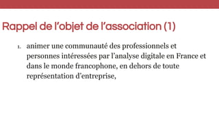 Rappel de l’objet de l’association (1)
1. animer une communauté des professionnels et
personnes intéressées par l’analyse ...