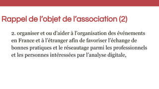 Rappel de l’objet de l’association (2)
2. organiser et ou d’aider à l’organisation des événements
en France et à l’étranger afin de favoriser l’échange de
bonnes pratiques et le réseautage parmi les professionnels
et les personnes intéressées par l’analyse digitale,
 