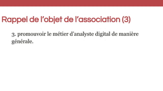 Rappel de l’objet de l’association (3)
3. promouvoir le métier d’analyste digital de manière
générale.
 