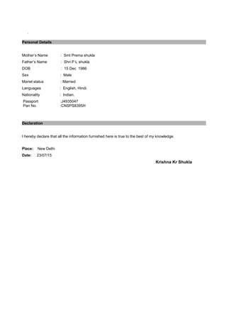 .
Personal Details
Mother’s Name : Smt Prema shukla
Father’s Name : Shri P L shukla
DOB : 15 Dec 1986
Sex : Male
Mariel status : Married
Languages : English, Hindi.
Nationality : Indian.
Passport :J4935047
Pan No. :CNSPS8395H
Declaration
I hereby declare that all the information furnished here is true to the best of my knowledge.
Place: New Delhi
Date: 23/07/15
Krishna Kr Shukla
 