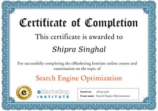 Certificate of Completion
This certificate is awarded to
Shipra Singhal
For successfully completing the eMarketing Institute online course and
examination on the topic of
Search Engine Optimization
Issued on:
Exam name:
28/09/2016
Search Engine Optimization
 