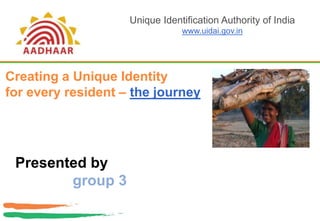 Unique Identification Authority of India,[object Object],www.uidai.gov.in,[object Object],Creating a Unique Identity ,[object Object],for every resident – the journey,[object Object],Presented by ,[object Object],group 3,[object Object]