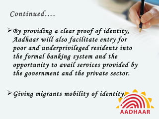 Continued….

 By providing a clear proof of identity,
  Aadhaar will also facilitate entry for
  poor and underprivileged residents into
  the formal banking system and the
  opportunity to avail services provided by
  the government and the private sector.

 Giving migrants mobility of identity.
 