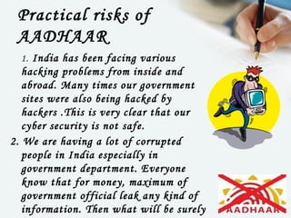 Practical risks of
 AADHAAR
  1. India has been facing various
   hacking problems from inside and
   abroad. Many times our government
   sites were also being hacked by
   hackers .This is very clear that our
   cyber security is not safe.
2. We are having a lot of corrupted
   people in India especially in
   government department. Everyone
   know that for money, maximum of
   government official leak any kind of
   information. Then what will be surely
 