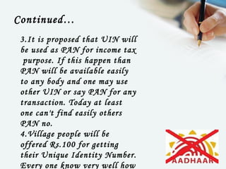 Continued…
 3.It is proposed that UIN will
 be used as PAN for income tax
  purpose. If this happen than
 PAN will be available easily
 to any body and one may use
 other UIN or say PAN for any
 transaction. Today at least
 one can't find easily others
 PAN no.
 4.Village people will be
 offered Rs.100 for getting
 their Unique Identity Number.
 Every one know very well how
 