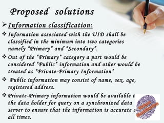Proposed solutions
 Information classification:
 Information associated with the UID shall be
  classified in the minimum into two categories
  namely “Primary” and “Secondary”.
 Out of the “Primary” category a part would be
  considered “Public” information and other would be
  treated as “Private-Primary Information”
  Public information may consist of name, sex, age,
  registered address.
 Private-Primary information would be available to
  the data holder for query on a synchronized data
  server to ensure that the information is accurate at
  all times.
 