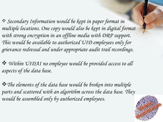  Secondary Information would be kept in paper format in
multiple locations. One copy would also be kept in digital format
with strong encryption in an offline media with DRP support.
This would be available to authorized UID employees only for
grievance redressal and under appropriate audit trail recordings.

 Within UIDAI no employee would be provided access to all
aspects of the data base.

The elements of the data base would be broken into multiple
parts and scattered with an algorithm across the data base. They
would be assembled only by authorized employees.
 