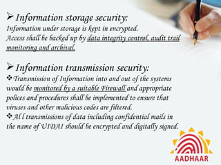 Information storage security:
Information under storage is kept in encrypted.
Access shall be backed up by data integrity control, audit trail
monitoring and archival.

Information transmission security:
Transmission of Information into and out of the systems
would be monitored by a suitable Firewall and appropriate
polices and procedures shall be implemented to ensure that
viruses and other malicious codes are filtered.
Al l transmissions of data including confidential mails in
the name of UIDAI should be encrypted and digitally signed.
 