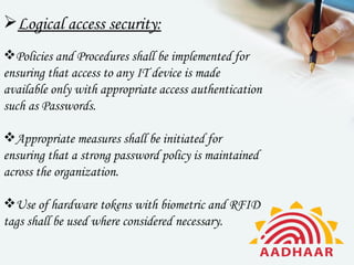 Logical access security:
Policies and Procedures shall be implemented for
ensuring that access to any IT device is made
available only with appropriate access authentication
such as Passwords.

Appropriate measures shall be initiated for
ensuring that a strong password policy is maintained
across the organization.

Use of hardware tokens with biometric and RFID
tags shall be used where considered necessary.
 
