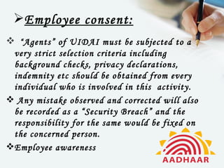 Employee consent:
 “ Agents” of UIDAI must be subjected to a
 very strict selection criteria including
 background checks, privacy declarations,
 indemnity etc should be obtained from every
 individual who is involved in this  activity.
 Any mistake observed and corrected will also
 be recorded as a “Security Breach” and the
 responsibility for the same would be fixed on
 the concerned person.
Employee awareness
 