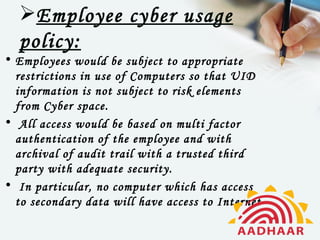 Employee cyber usage
  policy:
• Employees would be subject to appropriate
  restrictions in use of Computers so that UID
  information is not subject to risk elements
  from Cyber space.
•  All access would be based on multi factor
  authentication of the employee and with
  archival of audit trail with a trusted third
  party with adequate security.
•  In particular, no computer which has access
  to secondary data will have access to Internet
 