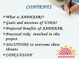 CONTENTS
What is AADHAAR??
Goals and missions of UIDAI
Projected benefits of AADHAAR
Practical risks involved in this
 project
SOLUTIONS to overcome these
 threats
CONCLUSION
 