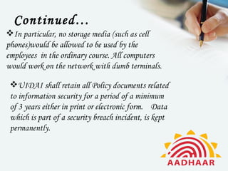 Continued…
In particular, no storage media (such as cell
phones)would be allowed to be used by the
employees  in the ordinary course. All computers
would work on the network with dumb terminals.

 UIDAI shall retain all Policy documents related
 to information security for a period of a minimum
 of 3 years either in print or electronic form.    Data
 which is part of a security breach incident, is kept
 permanently.
 