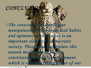 CONCLUSION

“… Theconscious and intelligent
 manipulation of the organized habits
 and opinions of the masses is an
 important element in democratic
 society. Those who manipulate this
 unseen mechanism of society
 constitute an invisible government
 which is the true ruling power of our
 