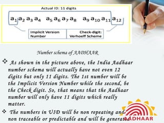Number schema of AADHAAR
 As shown in the picture above, the India Aadhaar
 number schema will actually have not even 12
 digits but only 11 digits. The 1st number will be
 the Implicit Version Number while the second, be
 the Check digit. So, that means that the Aadhaar
 number will only have 11 digits which really
 matter.
 The numbers in UID will be non repeating and
 non traceable or predictable and will be generated
 