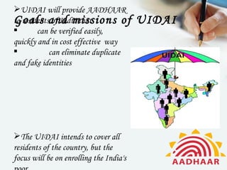 UIDAI will provide AADHAAR
to residentsand missions of
Goals of India that                      UIDAI
       can be verified easily,
quickly and in cost effective way
           can eliminate duplicate
and fake identities




The UIDAI intends to cover all
residents of the country, but the
focus will be on enrolling the India's
 
