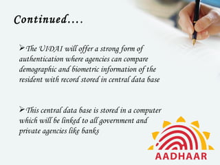 Continued… .

The UIDAI will offer a strong form of
authentication where agencies can compare
demographic and biometric information of the
resident with record stored in central data base


This central data base is stored in a computer
which will be linked to all government and
private agencies like banks
 