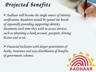 Projected benefits
Aadhaar will become the single source of identity
verification. Residents would be spared the hassle
of repeatedly providing supporting identity
documents each time they wish to access services
such as obtaining a bank account, passport, driving
license and so on.

Financial inclusion with deeper penetration of
banks, insurance and easy distribution of benefits
of government schemes.
 