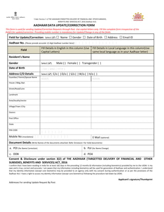 Under Section 3 of THE AADHAAR (TARGETTED DELIVERY OF FINANCIAL AND OTHER SUBSIDIES,
BENEFITS AND SERVICES) ACT, 2016 (Aadhaar Act)
AADHAAR DATA UPDATE/CORRECTION FORM
This form is used for sending Update/Correction Requests through Post. Use capital letters only. Fill the complete form irrespective of the
field/s for update/correction. Providing mobile number is mandatory for Update/Change in any of the fields.
Field for Update/Correction: Select (☑) □ Name □Gender □ Date of Birth □Address □Email ID
Aadhaar No. (Please provide accurate 12-digit Aadhaar number here): | | | | | | | | | | | | |
Field
Fill Details in English in this column (Use
Capital Letters)
Fill Details in Local Language in this column(Use
same local language as in your Aadhaar letter)
Resident’s Name
Gender Select (☑) Male ( ) Female ( ) Transgender ( )
Date of Birth | DD | MM | YYYY |
Address C/O Details Select (☑) C/o ( ) D/o ( ) S/o ( ) W/o ( ) H/o ( )
Guardian/ Parent/Spouse Name
NAME NAME
House / Bldg./Apt.
Street/Road/Lane
Landmark
Area/locality/sector
Village/Town /City
District
Post Office
State
PIN CODE
| | | | | | |
Mobile No (mandatory) | | | | | | | | | | | E Mail (optional)
Document Details (Write Names of the documents attached. Refer Annexure I for Valid documents)
a. POI (for Name Correction) b. PoI (for Name Change)
c. DOB d. POA
Consent & Disclosure under section 3(2) of THE AADHAAR (TARGETTED DELIVERY OF FINANCIAL AND OTHER
SUBSIDIES, BENEFITS AND SERVICES) ACT, 2016
I confirm that I have been residing in India for at least 182 days in the preceding 12 months & information (including biometrics) provided by me to the UIDAI is my
own and is true, correct and accurate. I am aware that my information including biometrics will be used for generation of Aadhaar and authentication. I understand
that my identity information (except core biometric) may be provided to an agency only with my consent during authentication or as per the provisions of the
Aadhaar Act. I have a right to access my identity information (except core biometrics) following the procedure laid down by UIDAI.
Applicant’s signature/Thumbprint
Addresses For sending Update Request By Post:
 