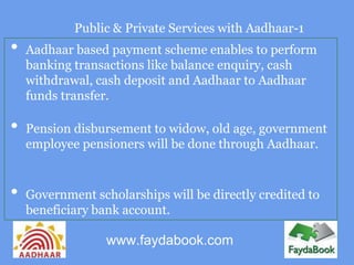 Public & Private Services with Aadhaar-1
•   Aadhaar based payment scheme enables to perform
    banking transactions like balance enquiry, cash
    withdrawal, cash deposit and Aadhaar to Aadhaar
    funds transfer.

•   Pension disbursement to widow, old age, government
    employee pensioners will be done through Aadhaar.


•   Government scholarships will be directly credited to
    beneficiary bank account.

                  www.faydabook.com
 