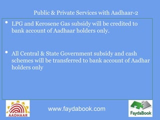 Public & Private Services with Aadhaar-2
•   LPG and Kerosene Gas subsidy will be credited to
    bank account of Aadhaar holders only.


•   All Central & State Government subsidy and cash
    schemes will be transferred to bank account of Aadhar
    holders only




                 www.faydabook.com
 