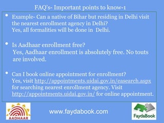 FAQ's- Important points to know-1
•   Example- Can a native of Bihar but residing in Delhi visit
    the nearest enrollment agency in Delhi?
    Yes, all formalities will be done in Delhi.

•   Is Aadhaar enrollment free?
    Yes, Aadhaar enrollment is absolutely free. No touts
    are involved.

•   Can I book online appointment for enrollment?
    Yes, visit http://appointments.uidai.gov.in/easearch.aspx
    for searching nearest enrollment agency. Visit
    http://appointments.uidai.gov.in/ for online appointment.


                   www.faydabook.com
 