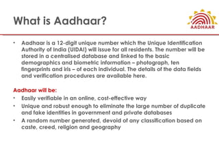 What is Aadhaar?
•   Aadhaar is a 12-digit unique number which the Unique Identification
    Authority of India (UIDAI) wi...