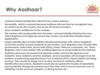 Why Aadhaar?

•   Aadhaar-based identification will have two unique features:
•   Universality, which is ensured because Aadhaar will over time be recognized and
    accepted across the country and across all service providers.
•   Every resident's entitlement to the number.
•   The number will consequently form the basic, universal identity infrastructure over
    which Registrars and Agencies across the country can build their identity-based
    applications.
•   Unique Identification of India (UIDAI) will build partnerships with various Registrars
    across the country to enrol residents for the number. Such Registrars may include state
    governments, state Public Sector Units (PSUs), banks, telecom companies, etc. These
    Registrars may in turn partner with enrolling agencies to enroll residents into Aadhaar.
•   Aadhaar will ensure increased trust between public and private agencies and
    residents. Once residents enrol for Aadhaar, service providers will no longer face the
    problem of performing repeated Know Your Customer (KYC) checks before providing
    services. They would no longer have to deny services to residents without
    identification documents. Residents would also be spared the trouble of repeatedly
    proving identity through documents each time they wish to access services such as
    obtaining a bank account, passport, or driving license etc.
 