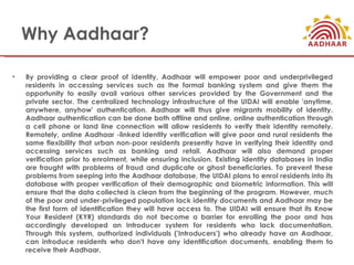 Why Aadhaar?

•   By providing a clear proof of identity, Aadhaar will empower poor and underprivileged
    residents in accessing services such as the formal banking system and give them the
    opportunity to easily avail various other services provided by the Government and the
    private sector. The centralized technology infrastructure of the UIDAI will enable 'anytime,
    anywhere, anyhow' authentication. Aadhaar will thus give migrants mobility of identity.
    Aadhaar authentication can be done both offline and online, online authentication through
    a cell phone or land line connection will allow residents to verify their identity remotely.
    Remotely, online Aadhaar -linked identity verification will give poor and rural residents the
    same flexibility that urban non-poor residents presently have in verifying their identity and
    accessing services such as banking and retail. Aadhaar will also demand proper
    verification prior to enrolment, while ensuring inclusion. Existing identity databases in India
    are fraught with problems of fraud and duplicate or ghost beneficiaries. To prevent these
    problems from seeping into the Aadhaar database, the UIDAI plans to enrol residents into its
    database with proper verification of their demographic and biometric information. This will
    ensure that the data collected is clean from the beginning of the program. However, much
    of the poor and under-privileged population lack identity documents and Aadhaar may be
    the first form of identification they will have access to. The UIDAI will ensure that its Know
    Your Resident (KYR) standards do not become a barrier for enrolling the poor and has
    accordingly developed an Introducer system for residents who lack documentation.
    Through this system, authorized individuals ('Introducers') who already have an Aadhaar,
    can introduce residents who don't have any identification documents, enabling them to
    receive their Aadhaar.
 