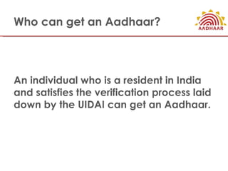 Who can get an Aadhaar?




An individual who is a resident in India
and satisfies the verification process laid
down by the UIDAI can get an Aadhaar.
 