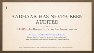 AADHAAR HAS NEVER BEEN
AUDITED
UIDAI Says The Database Hasn’t Ever Been Audited, Verified
SOURCE: RESPONSES FROM THE UIDAI TO QUESTIONS ASKED UNDER THE RIGHT TO INFORMATION ACT
This Implies Aadhaar Is Not Free From Ghosts, Duplicates
Aadhaar Does Not Provide Any Advantage Over Any Existing ID
Use Of This Database Is No Different From Making Up A Fake Database
5
 
