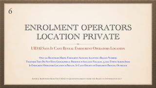 ENROLMENT OPERATORS
LOCATION PRIVATE
UIDAI Says It Cant Reveal Enrolment Operators Location
SOURCE: RESPONSES FROM THE UIDAI TO QUESTIONS ASKED UNDER THE RIGHT TO INFORMATION ACT
Only 20 Registrars Hiring Enrolment Agencies Allotted 1 Billion Numbers
Together They Do Not Have Geographical Presence in 600,000 Villages, 5,000 Towns Across India
If Enrolment Operators Location is Private, It Casts Doubts on Enrolment Process, Outreach
6
 