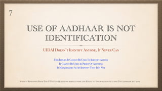 USE OF AADHAAR IS NOT
IDENTIFICATION
UIDAI Doesn’t Identify Anyone, It Never Can
SOURCE: RESPONSES FROM THE UIDAI TO QUESTIONS ASKED UNDER THE RIGHT TO INFORMATION ACT AND THE AADHAAR ACT 2016
This Implies It Cannot Be Used To Identify Anyone
It Cannot Be Used As Proof Of Anything
It Masquerades As An Identity That It Is Not
7
 