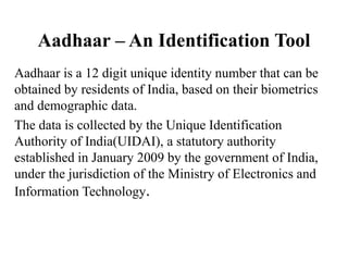 Aadhaar – An Identification Tool
Aadhaar is a 12 digit unique identity number that can be
obtained by residents of India, based on their biometrics
and demographic data.
The data is collected by the Unique Identification
Authority of India(UIDAI), a statutory authority
established in January 2009 by the government of India,
under the jurisdiction of the Ministry of Electronics and
Information Technology.
 
