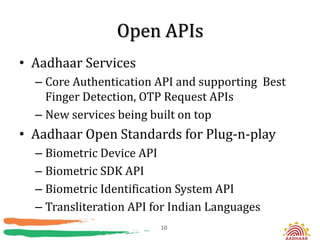 Open APIs
• Aadhaar Services
  – Core Authentication API and supporting Best
    Finger Detection, OTP Request APIs
  – New services being built on top
• Aadhaar Open Standards for Plug-n-play
  – Biometric Device API
  – Biometric SDK API
  – Biometric Identification System API
  – Transliteration API for Indian Languages
                         10
 