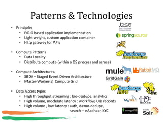 Patterns & Technologies
• Principles
    • POJO based application implementation
    • Light-weight, custom application container
    • Http gateway for APIs

• Compute Patterns
   • Data Locality
   • Distribute compute (within a OS process and across)

• Compute Architectures
   • SEDA – Staged Event Driven Architecture
   • Master-Worker(s) Compute Grid

• Data Access types
   • High throughput streaming : bio-dedupe, analytics
   • High volume, moderate latency : workflow, UID records
   • High volume , low latency : auth, demo-dedupe,
                                 search – eAadhaar, KYC
 