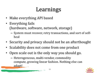 Learnings
• Make everything API based
• Everything fails
  (hardware, software, network, storage)
  – System must recover, retry transactions, and sort of self-
    heal
• Security and privacy should not be an afterthought
• Scalability does not come from one product
• Open scale out is the only way you should go.
  – Heterogeneous, multi-vendor, commodity
    compute, growing linear fashion. Nothing else can
    adapt!
                              16
 