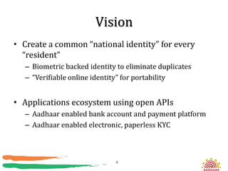 Vision
• Create a common “national identity” for every
  “resident”
  – Biometric backed identity to eliminate duplicates
  – “Verifiable online identity” for portability


• Applications ecosystem using open APIs
  – Aadhaar enabled bank account and payment platform
  – Aadhaar enabled electronic, paperless KYC



                             4
 