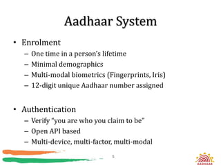 Aadhaar System
• Enrolment
  –   One time in a person’s lifetime
  –   Minimal demographics
  –   Multi-modal biometrics (Fingerprints, Iris)
  –   12-digit unique Aadhaar number assigned


• Authentication
  – Verify “you are who you claim to be”
  – Open API based
  – Multi-device, multi-factor, multi-modal
                               5
 