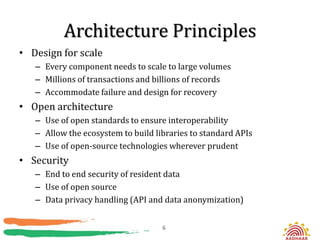 Architecture Principles
• Design for scale
   – Every component needs to scale to large volumes
   – Millions of transactions and billions of records
   – Accommodate failure and design for recovery
• Open architecture
   – Use of open standards to ensure interoperability
   – Allow the ecosystem to build libraries to standard APIs
   – Use of open-source technologies wherever prudent
• Security
   – End to end security of resident data
   – Use of open source
   – Data privacy handling (API and data anonymization)


                                    6
 