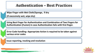 Authentication – Best Practices
Wipe Finger with Wet Cloth/Sponge, if dry
(If excessively wet, wipe dry)
Using Best Finger for Authentication and Combination of Two Fingers for
Authentication (Fusion) in case Authentication fails with first finger.
Error Code handling- Appropriate Action is required to be taken against
various error codes
Issue reporting, tracking and resolution
 
