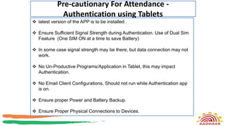 Pre-cautionary For Attendance -
Authentication using Tablets
9
 latest version of the APP is to be installed .
 Ensure Sufficient Signal Strength during Authentication. Use of Dual Sim
Feature (One SIM ON at a time to save Battery)
 In some case signal strength may be there, but data connection may not
work.
 No Un-Productive Programs/Application in Tablet, this may impact
Authentication.
 No Email Client Configurations. Should not run while Authentication app
is on.
 Ensure proper Power and Battery Backup.
 Ensure Proper Physical Connections to Devices.
 