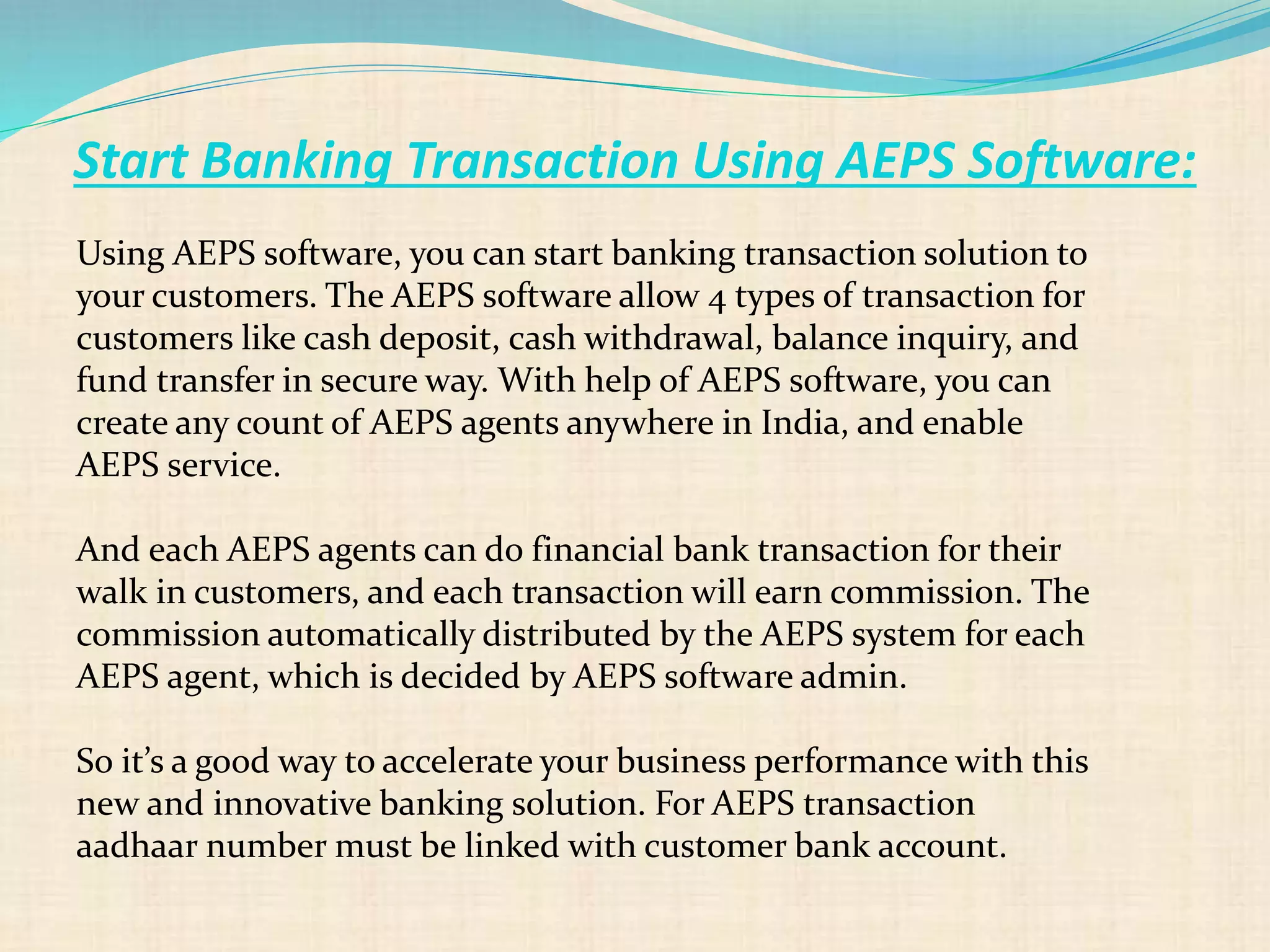 Start Banking Transaction Using AEPS Software:
Using AEPS software, you can start banking transaction solution to
your customers. The AEPS software allow 4 types of transaction for
customers like cash deposit, cash withdrawal, balance inquiry, and
fund transfer in secure way. With help of AEPS software, you can
create any count of AEPS agents anywhere in India, and enable
AEPS service.
And each AEPS agents can do financial bank transaction for their
walk in customers, and each transaction will earn commission. The
commission automatically distributed by the AEPS system for each
AEPS agent, which is decided by AEPS software admin.
So it’s a good way to accelerate your business performance with this
new and innovative banking solution. For AEPS transaction
aadhaar number must be linked with customer bank account.
 