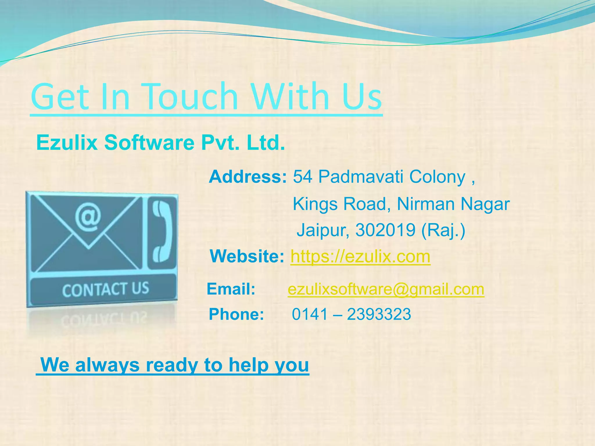 Get In Touch With Us
Ezulix Software Pvt. Ltd.
Address: 54 Padmavati Colony ,
Kings Road, Nirman Nagar
Jaipur, 302019 (Raj.)
Website: https://ezulix.com
Email: ezulixsoftware@gmail.com
Phone: 0141 – 2393323
We always ready to help you
 