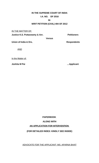IN THE SUPREME COURT OF INDIA
I.A. NO. OF 2018
IN
WRIT PETITION (CIVIL) 494 OF 2012
IN THE MATTER OF:
Justice K.S. Puttaswamy & Anr. Petitioners
Versus
Union of India & Ors. Respondents
AND
In the Matter of:
Joshita M Pai …Applicant
PAPERBOOK
ALONG WITH
AN APPLICATION FOR INTERVENTION
(FOR DETAILED INDEX: KINDLY SEE INSIDE)
ADVOCATE FOR THE APPLICANT: MS. APARNA BHAT
 