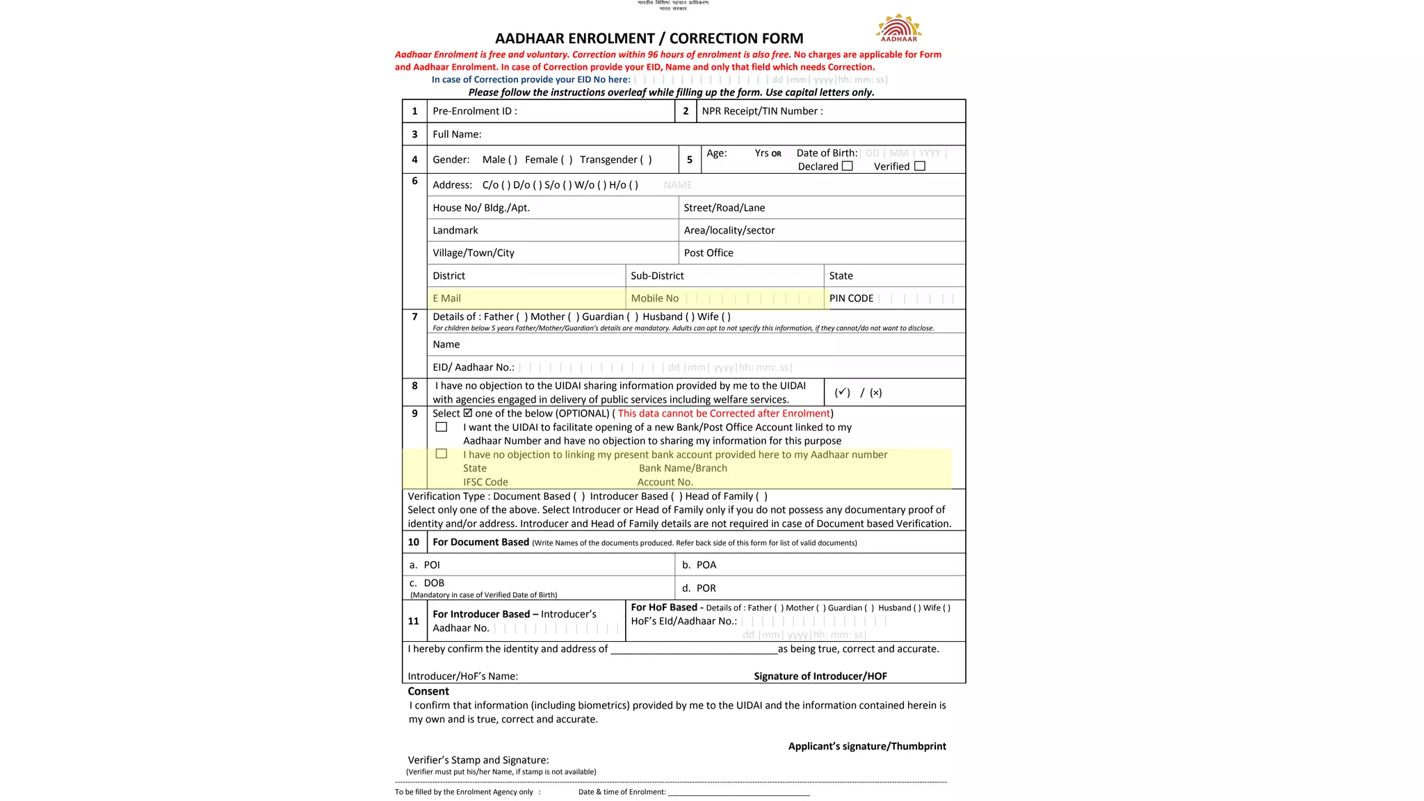 AADHAAR ENROLMENT / CORRECTION FORM
Aadhaar Enrolment is free and voluntary. Correction within 96 hours of enrolment is also free. No charges are applicable for Form
and Aadhaar Enrolment. In case of Correction provide your EID, Name and only that field which needs Correction.
In case of Correction provide your EID No here: | | | | | | | | | | | | | | | dd |mm| yyyy|hh: mm: ss|
Please follow the instructions overleaf while filling up the form. Use capital letters only.
1 Pre-Enrolment ID : 2 NPR Receipt/TIN Number :
3 Full Name:
4 Gender: Male ( ) Female ( ) Transgender ( ) 5
Age: Yrs OR Date of Birth:| DD | MM | YYYY |
Declared Verified
6 Address: C/o ( ) D/o ( ) S/o ( ) W/o ( ) H/o ( ) NAME
House No/ Bldg./Apt. Street/Road/Lane
Landmark Area/locality/sector
Village/Town/City Post Office
District Sub-District State
E Mail Mobile No | | | | | | | | | | | PIN CODE | | | | | | |
7 Details of : Father ( ) Mother ( ) Guardian ( ) Husband ( ) Wife ( )
For children below 5 years Father/Mother/Guardian’s details are mandatory. Adults can opt to not specify this information, if they cannot/do not want to disclose.
Name
EID/ Aadhaar No.: | | | | | | | | | | | | | | | dd |mm| yyyy|hh: mm: ss|
8 I have no objection to the UIDAI sharing information provided by me to the UIDAI
with agencies engaged in delivery of public services including welfare services.
( ) / (×)
9 Select one of the below (OPTIONAL) ( This data cannot be Corrected after Enrolment)
I want the UIDAI to facilitate opening of a new Bank/Post Office Account linked to my
Aadhaar Number and have no objection to sharing my information for this purpose
I have no objection to linking my present bank account provided here to my Aadhaar number
State Bank Name/Branch
IFSC Code Account No.
Verification Type : Document Based ( ) Introducer Based ( ) Head of Family ( )
Select only one of the above. Select Introducer or Head of Family only if you do not possess any documentary proof of
identity and/or address. Introducer and Head of Family details are not required in case of Document based Verification.
10 For Document Based (Write Names of the documents produced. Refer back side of this form for list of valid documents)
a. POI b. POA
c. DOB
(Mandatory in case of Verified Date of Birth)
d. POR
11
For Introducer Based – Introducer’s
Aadhaar No. | | | | | | | | | | | | |
For HoF Based - Details of : Father ( ) Mother ( ) Guardian ( ) Husband ( ) Wife ( )
HoF’s EId/Aadhaar No.: | | | | | | | | | | | | | | |
dd |mm| yyyy|hh: mm: ss|
I hereby confirm the identity and address of ______________________________as being true, correct and accurate.
Introducer/HoF’s Name: Signature of Introducer/HOF
Consent
I confirm that information (including biometrics) provided by me to the UIDAI and the information contained herein is
my own and is true, correct and accurate.
Applicant’s signature/Thumbprint
Verifier’s Stamp and Signature:
(Verifier must put his/her Name, if stamp is not available)
-----------------------------------------------------------------------------------------------------------------------------------------------------------------------------------------------------------------------------
To be filled by the Enrolment Agency only : Date & time of Enrolment: ___________________________________
 