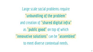 7
Large scale social problems require
"unbundling of the problem"
and creation of "shared digital infra"
as "public good" ...