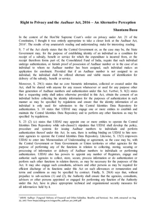 Right to Privacy and the Aadhaar Act, 2016 – An Alternative Perception
Shantanu Basu
In the context of the Hon’ble Supreme Court’s order on privacy under Art. 21 of the
Constitution, I thought it was entirely appropriate to take a closer look at the Aadhaar Act,
20161. The results of my amateurish reading and understanding make for interesting reading.
S. 7 of the Act clearly states that the Central Government or, as the case may be, the State
Government may, for the purpose of establishing identity of an individual as a condition for
receipt of a subsidy, benefit or service for which the expenditure is incurred from, or the
receipt therefrom forms part of, the Consolidated Fund of India, require that such individual
undergo authentication, or furnish proof of possession of Aadhaar number or in the case of an
individual to whom no Aadhaar number has been assigned, such individual makes an
application for enrolment. Provided that if an Aadhaar number is not assigned to an
individual, the individual shall be offered alternate and viable means of identification for
delivery of the subsidy, benefit or service.
Moreover, S. 29(1) states that no core biometric information, collected or created under this
Act, shall be shared with anyone for any reason whatsoever or used for any purpose other
than generation of Aadhaar numbers and authentication under this Act. Further, S. 8(2) states
that a requesting entity shall unless otherwise provided in this Act, obtain the consent of an
individual before collecting his identity information for the purposes of authentication in such
manner as may be specified by regulations and ensure that the identity information of an
individual is only used for submission to the Central Identities Data Repository for
authentication. S. 10 states that UIDAI may engage one or more entities to establish and
maintain the Central Identities Data Repository and to perform any other functions as may be
specified by regulations.
S. 23 (2) (c) states that UIDAI may appoint one or more entities to operate the Central
Identities Data Repository while sub-clause(1) stipulates that UIDAI shall develop the policy,
procedure and systems for issuing Aadhaar numbers to individuals and perform
authentication thereof under this Act. In sum, there is nothing binding on UIDAI to hire non-
state agencies to operate the Central Identities Data Repository. Likewise, S. 15(3) empowers
UIDAI to enter into Memorandum of Understanding or agreement, as the case may be, with
the Central Government or State Governments or Union territories or other agencies for the
purpose of performing any of the functions in relation to collecting, storing, securing or
processing of information or delivery of Aadhaar numbers to individuals or performing
authentication. UIDAI also has powers to appoint any number of Registrars, engage and
authorize such agencies to collect, store, secure, process information or do authentication or
perform such other functions in relation thereto, as may be necessary for the purposes of this
Act. It may also engage such consultants, advisors and other persons as may be required for
efficient discharge of its functions under this Act on such allowances or remuneration and
terms and conditions as may be specified by contract. Finally, S. 28(4) says that, without
prejudice to sub-sections (1) and (2), the Authority shall ensure that the agencies, consultants,
advisors or other persons appointed or engaged for performing any function of the Authority
under this Act, have in place appropriate technical and organizational security measures for
all information held by it.
1
UIDAI: Aadhaar (Targeted Delivery of Financial and Other Subsidies, Benefits and Services) Act, 2016, extracted on Aug
25, 2017 from https://uidai.gov.in/images/the_aadhaar_act_2016.pdf
 