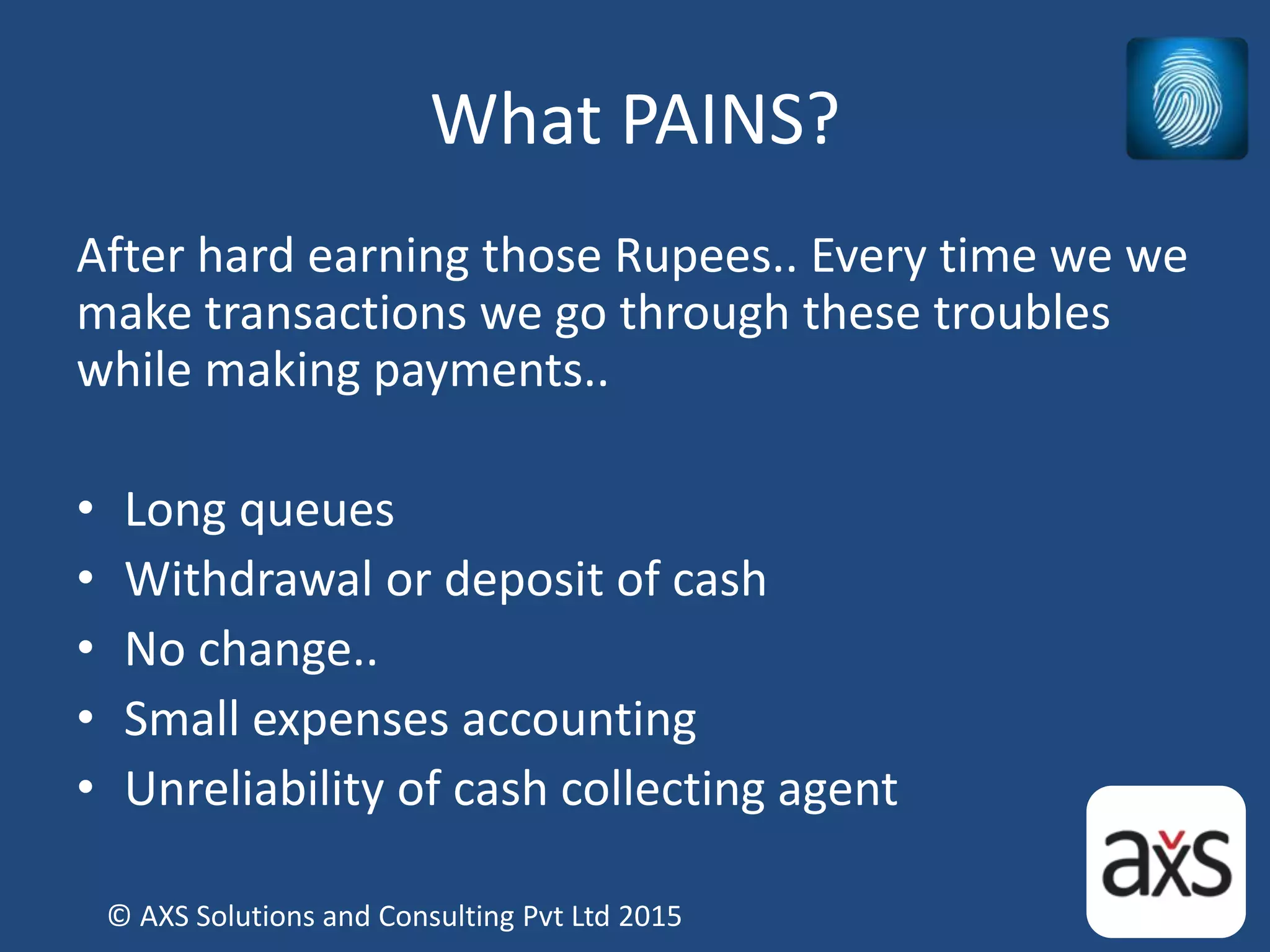 What PAINS?
After hard earning those Rupees.. Every time we we
make transactions we go through these troubles
while making payments..
• Long queues
• Withdrawal or deposit of cash
• No change..
• Small expenses accounting
• Unreliability of cash collecting agent
© AXS Solutions and Consulting Pvt Ltd 2015
 