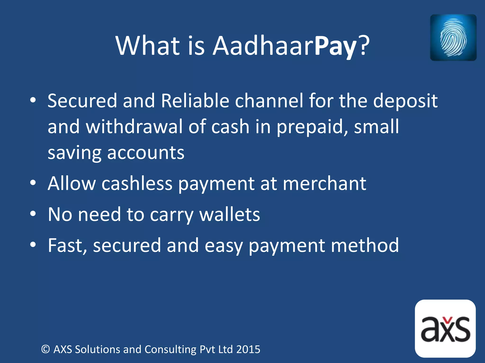 What is AadhaarPay?
• Secured and Reliable channel for the deposit
and withdrawal of cash in prepaid, small
saving accounts
• Allow cashless payment at merchant
• No need to carry wallets
• Fast, secured and easy payment method
© AXS Solutions and Consulting Pvt Ltd 2015
 